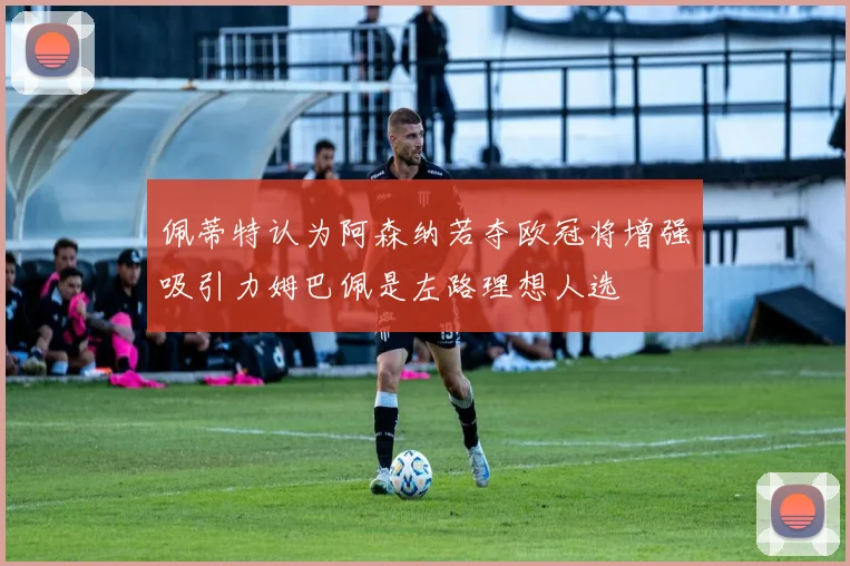 佩蒂特认为阿森纳若夺欧冠将增强吸引力姆巴佩是左路理想人选