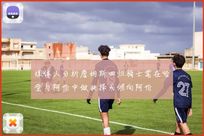媒体人分析詹姆斯回归骑士需在哈登与阿伦中做抉择或倾向阿伦