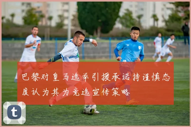 巴黎对皇马选举引援承诺持谨慎态度认为其为竞选宣传策略