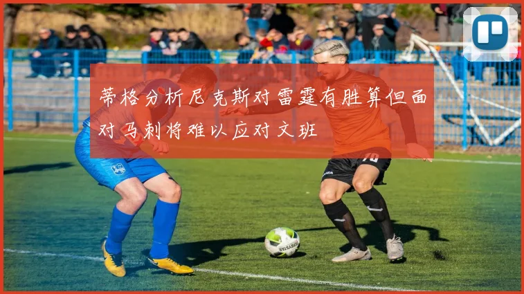 蒂格分析尼克斯对雷霆有胜算但面对马刺将难以应对文班