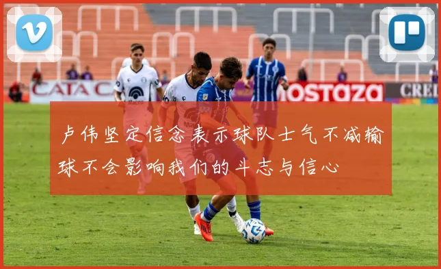 卢伟坚定信念表示球队士气不减输球不会影响我们的斗志与信心