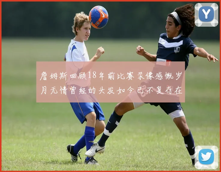 詹姆斯回顾18年前比赛录像感慨岁月无情曾经的头发如今已不复存在