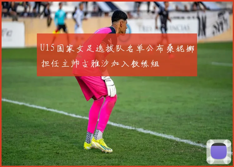 U15国家女足选拔队名单公布桑妮娜担任主帅古雅沙加入教练组