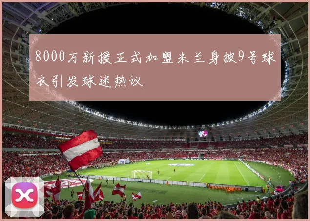 8000万新援正式加盟米兰身披9号球衣引发球迷热议