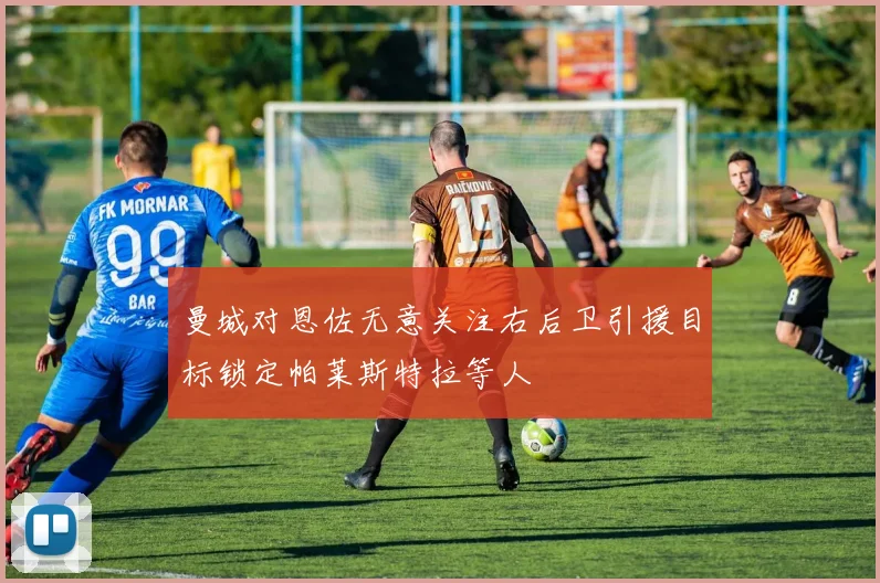 曼城对恩佐无意关注右后卫引援目标锁定帕莱斯特拉等人