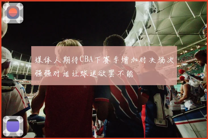 媒体人期待CBA下赛季增加对决场次强强对话让球迷欲罢不能
