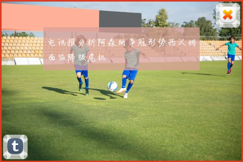 电讯报分析阿森纳争冠形势西汉姆面临降级危机