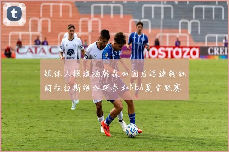 媒体人报道杨瀚森回国后迅速转机前往拉斯维加斯参加NBA夏季联赛