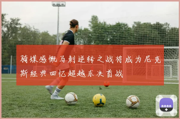 骑媒感慨马刺逆转之战将成为尼克斯经典回忆超越东决首战