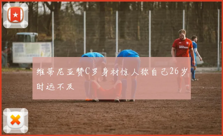 维蒂尼亚赞C罗身材惊人称自己26岁时远不及