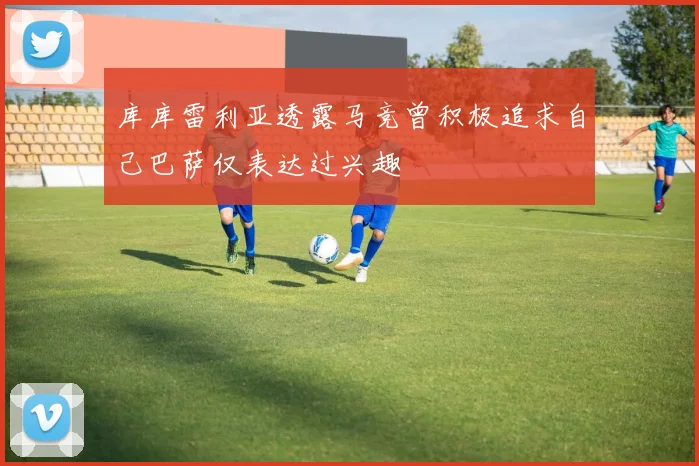 库库雷利亚透露马竞曾积极追求自己巴萨仅表达过兴趣