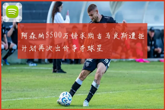 阿森纳5500万镑求购吉马良斯遭拒计划再次出价争夺球星